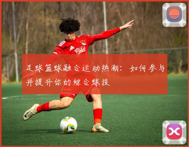 足球篮球融合运动热潮：如何参与并提升你的综合球技