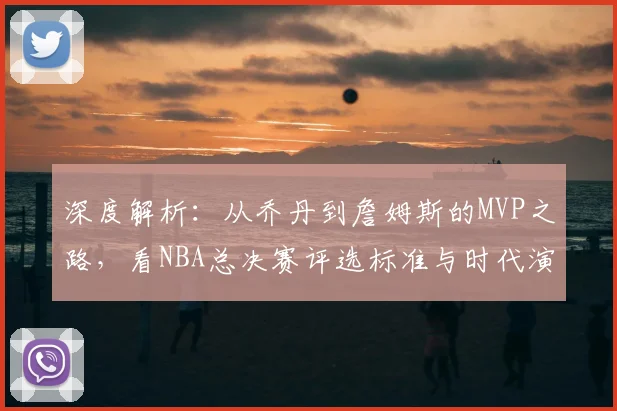 深度解析：从乔丹到詹姆斯的MVP之路，看NBA总决赛评选标准与时代演变