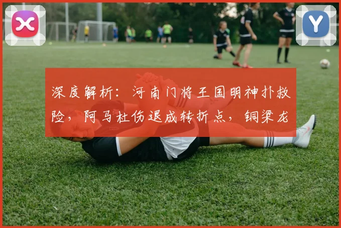深度解析：河南门将王国明神扑救险，阿马杜伤退成转折点，铜梁龙半场闷平