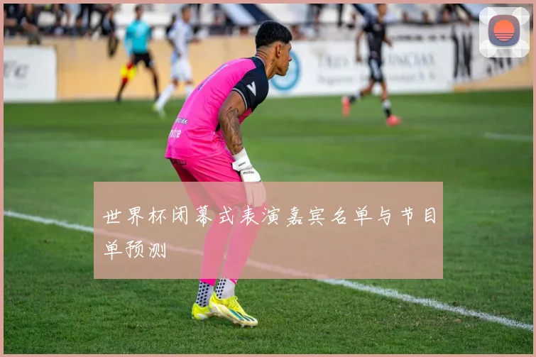 世界杯闭幕式表演嘉宾名单与节目单预测