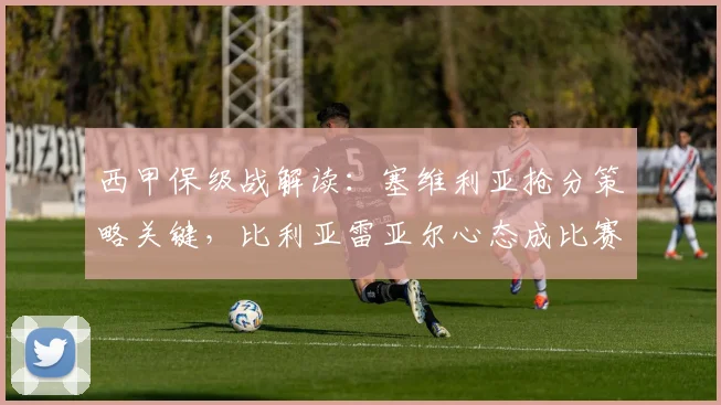 西甲保级战解读：塞维利亚抢分策略关键，比利亚雷亚尔心态成比赛变数