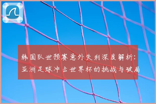 韩国队世预赛意外失利深度解析：亚洲足球冲击世界杯的挑战与破局之路