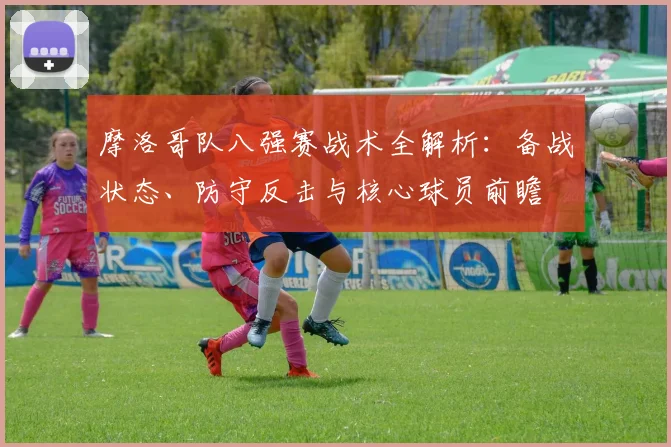 摩洛哥队八强赛战术全解析：备战状态、防守反击与核心球员前瞻