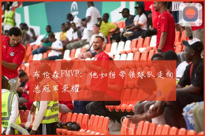 布伦森FMVP：他如何带领球队走向总冠军荣耀